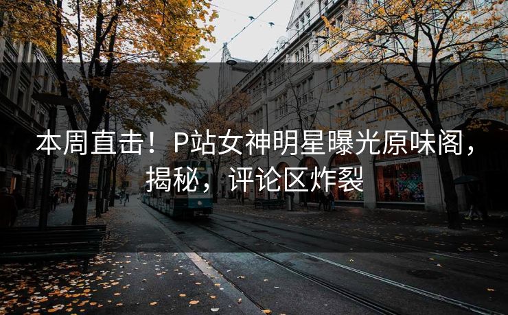 本周直击！P站女神明星曝光原味阁，揭秘，评论区炸裂