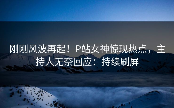 刚刚风波再起！P站女神惊现热点，主持人无奈回应：持续刷屏