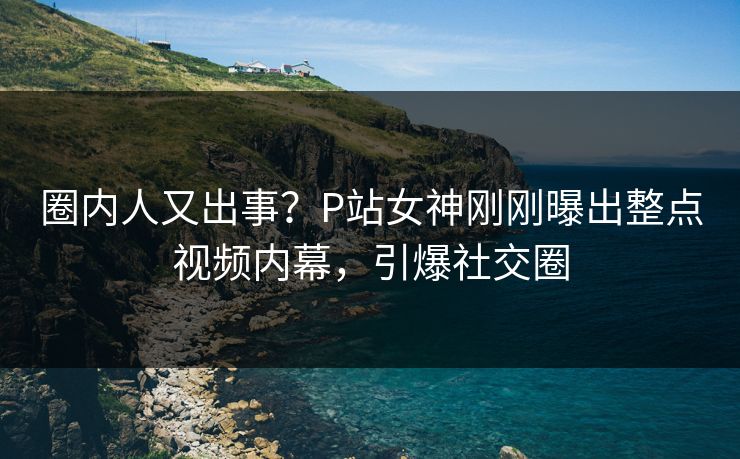 圈内人又出事？P站女神刚刚曝出整点视频内幕，引爆社交圈