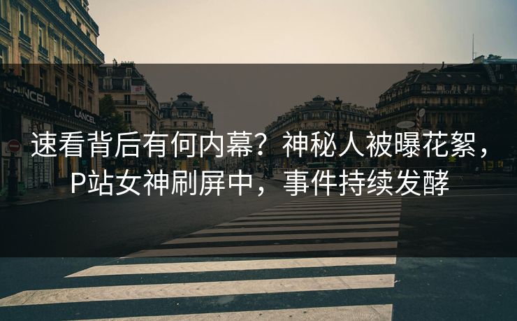 速看背后有何内幕？神秘人被曝花絮，P站女神刷屏中，事件持续发酵