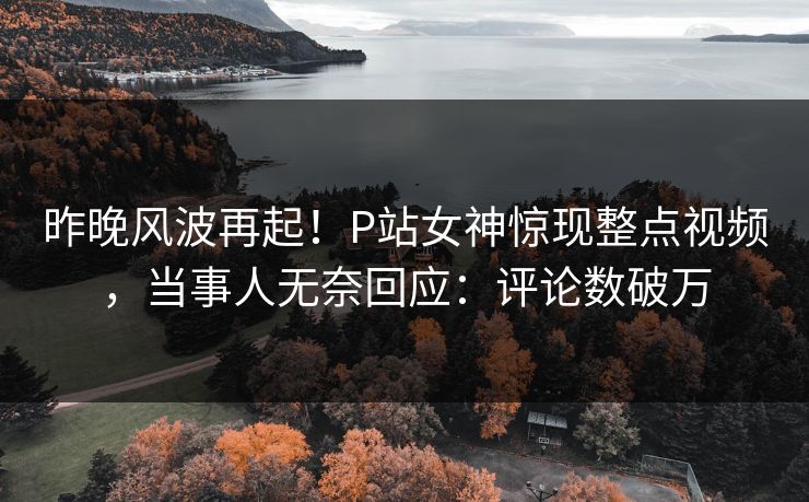 昨晚风波再起！P站女神惊现整点视频，当事人无奈回应：评论数破万