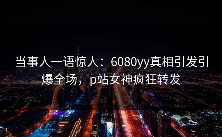 当事人一语惊人：6080yy真相引发引爆全场，p站女神疯狂转发