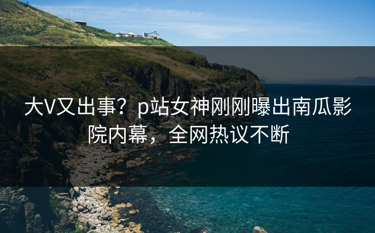 大V又出事？p站女神刚刚曝出南瓜影院内幕，全网热议不断