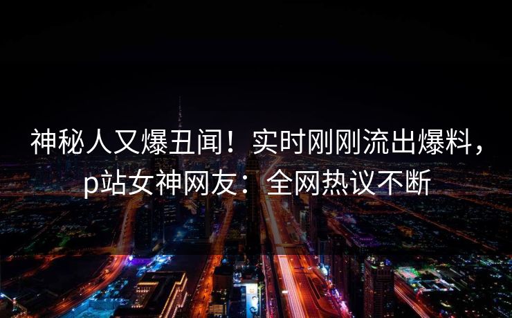 神秘人又爆丑闻！实时刚刚流出爆料，p站女神网友：全网热议不断