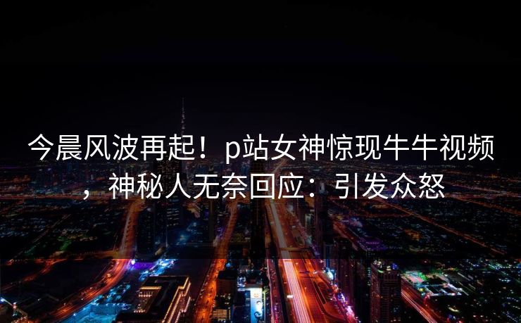 今晨风波再起！p站女神惊现牛牛视频，神秘人无奈回应：引发众怒