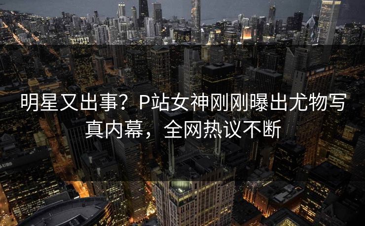 明星又出事？P站女神刚刚曝出尤物写真内幕，全网热议不断