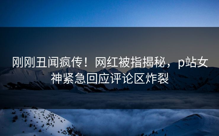 刚刚丑闻疯传！网红被指揭秘，p站女神紧急回应评论区炸裂