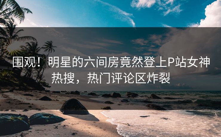围观！明星的六间房竟然登上P站女神热搜，热门评论区炸裂