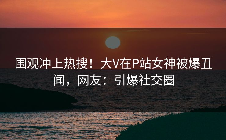 围观冲上热搜！大V在P站女神被爆丑闻，网友：引爆社交圈