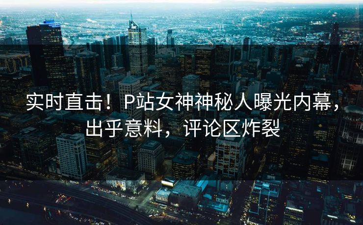 实时直击！P站女神神秘人曝光内幕，出乎意料，评论区炸裂