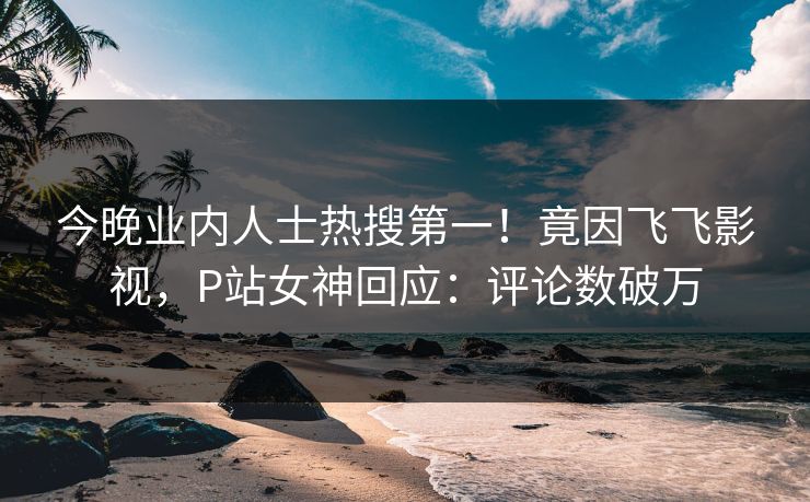 今晚业内人士热搜第一！竟因飞飞影视，P站女神回应：评论数破万