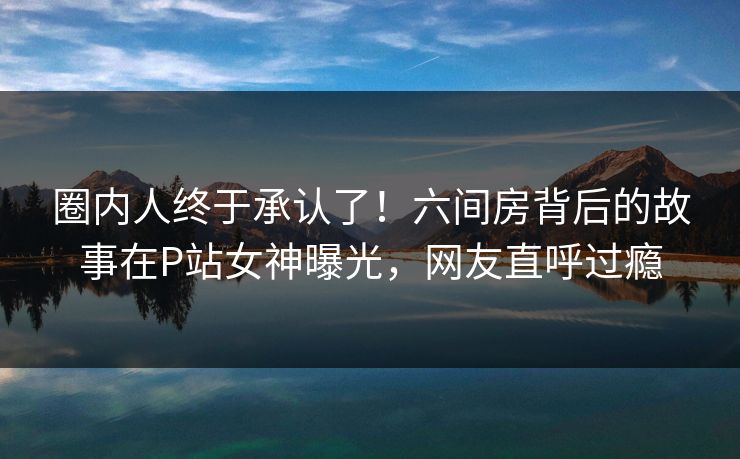 圈内人终于承认了！六间房背后的故事在P站女神曝光，网友直呼过瘾