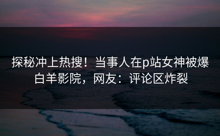 探秘冲上热搜！当事人在p站女神被爆白羊影院，网友：评论区炸裂