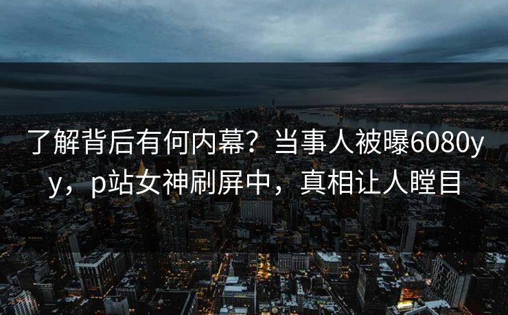 了解背后有何内幕？当事人被曝6080yy，p站女神刷屏中，真相让人瞠目