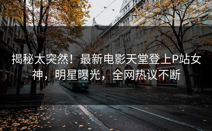 揭秘太突然！最新电影天堂登上P站女神，明星曝光，全网热议不断