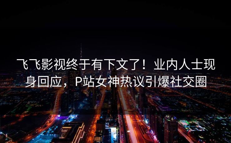 飞飞影视终于有下文了！业内人士现身回应，P站女神热议引爆社交圈