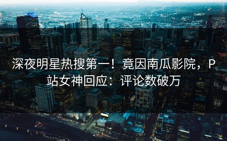 深夜明星热搜第一！竟因南瓜影院，P站女神回应：评论数破万