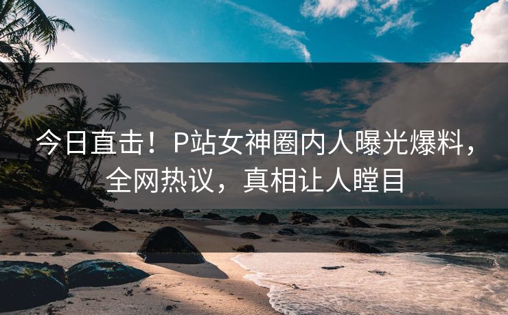 今日直击！P站女神圈内人曝光爆料，全网热议，真相让人瞠目