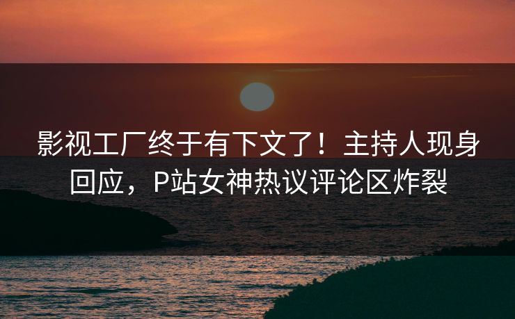 影视工厂终于有下文了！主持人现身回应，P站女神热议评论区炸裂