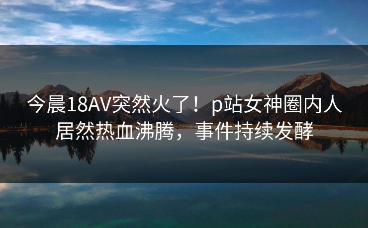 今晨18AV突然火了！p站女神圈内人居然热血沸腾，事件持续发酵