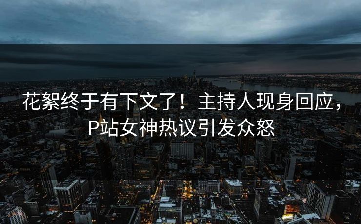 花絮终于有下文了！主持人现身回应，P站女神热议引发众怒