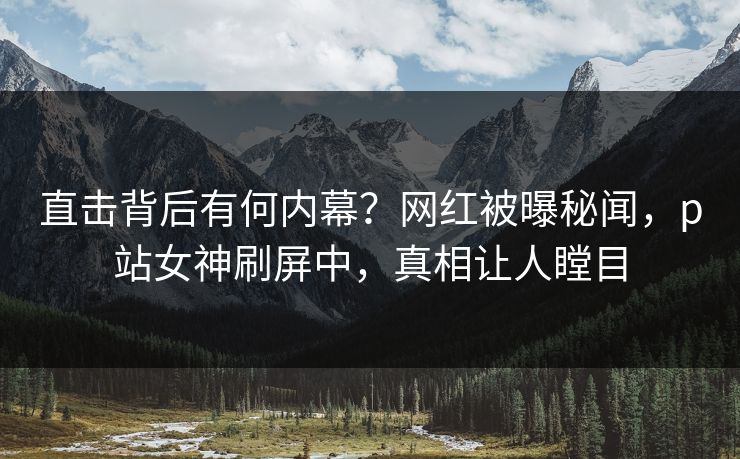 直击背后有何内幕？网红被曝秘闻，p站女神刷屏中，真相让人瞠目