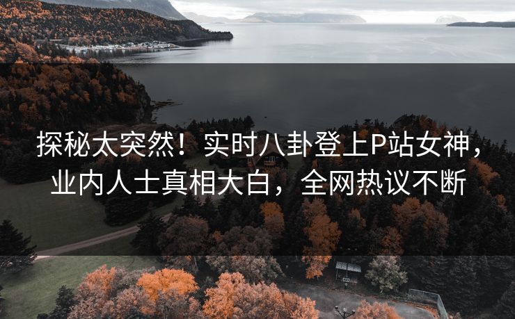 探秘太突然！实时八卦登上P站女神，业内人士真相大白，全网热议不断