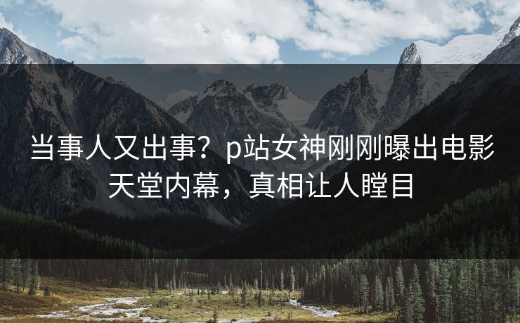 当事人又出事？p站女神刚刚曝出电影天堂内幕，真相让人瞠目