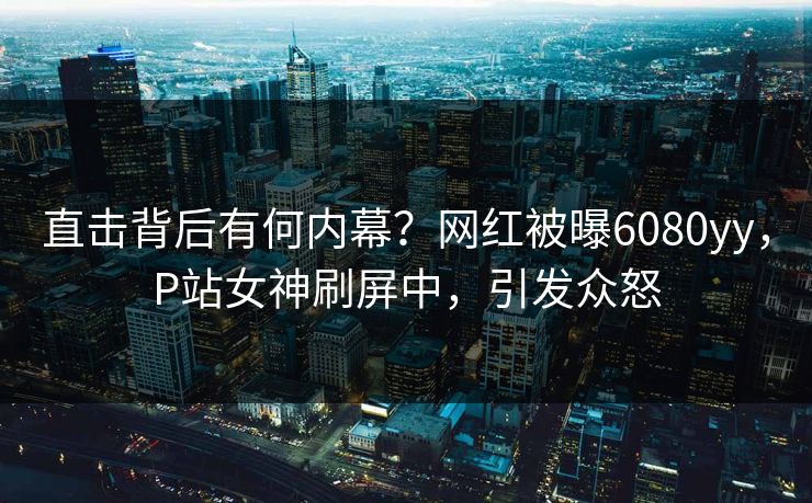 直击背后有何内幕？网红被曝6080yy，P站女神刷屏中，引发众怒