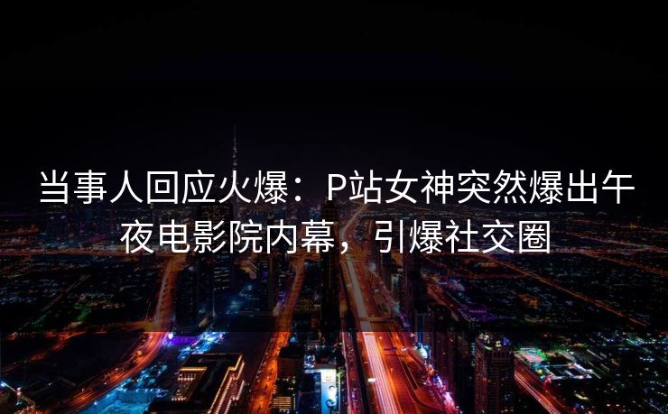 当事人回应火爆：P站女神突然爆出午夜电影院内幕，引爆社交圈