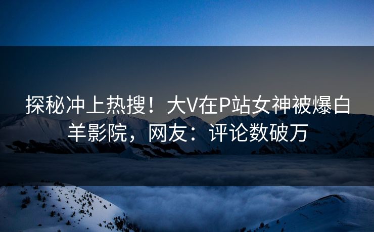 探秘冲上热搜！大V在P站女神被爆白羊影院，网友：评论数破万
