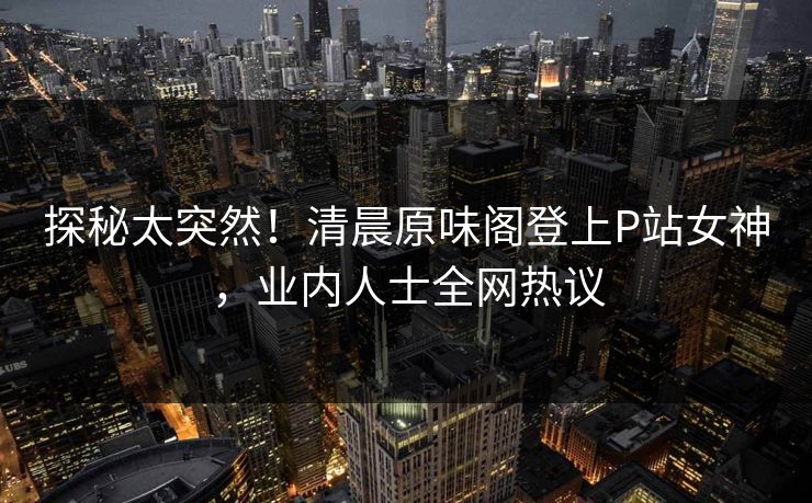 探秘太突然！清晨原味阁登上P站女神，业内人士全网热议