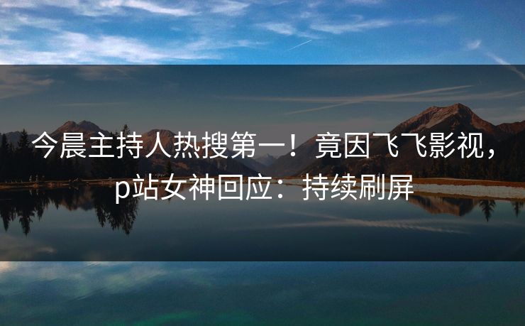 今晨主持人热搜第一！竟因飞飞影视，p站女神回应：持续刷屏