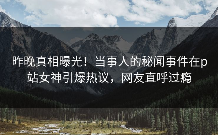 昨晚真相曝光！当事人的秘闻事件在p站女神引爆热议，网友直呼过瘾