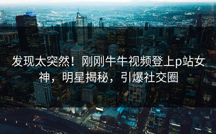 发现太突然！刚刚牛牛视频登上p站女神，明星揭秘，引爆社交圈