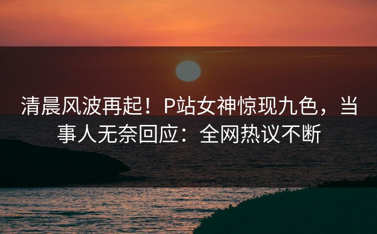 清晨风波再起！P站女神惊现九色，当事人无奈回应：全网热议不断