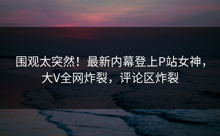 围观太突然！最新内幕登上P站女神，大V全网炸裂，评论区炸裂