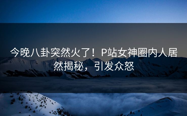 今晚八卦突然火了！P站女神圈内人居然揭秘，引发众怒