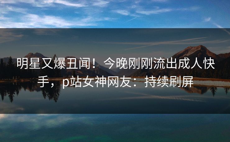 明星又爆丑闻！今晚刚刚流出成人快手，p站女神网友：持续刷屏
