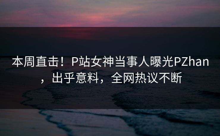 本周直击！P站女神当事人曝光PZhan，出乎意料，全网热议不断