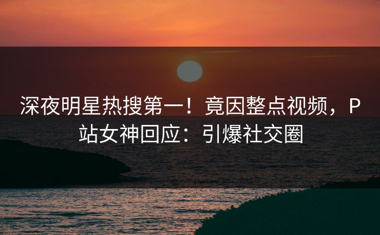 深夜明星热搜第一！竟因整点视频，P站女神回应：引爆社交圈