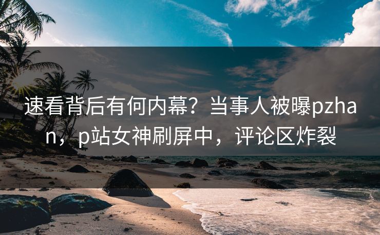 速看背后有何内幕？当事人被曝pzhan，p站女神刷屏中，评论区炸裂