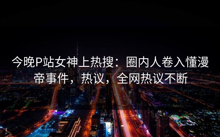 今晚P站女神上热搜：圈内人卷入懂漫帝事件，热议，全网热议不断
