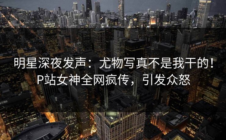 明星深夜发声：尤物写真不是我干的！P站女神全网疯传，引发众怒