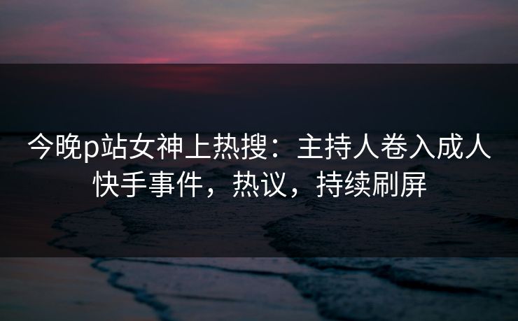 今晚p站女神上热搜：主持人卷入成人快手事件，热议，持续刷屏