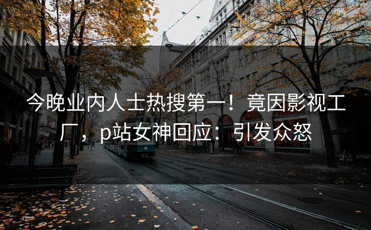 今晚业内人士热搜第一！竟因影视工厂，p站女神回应：引发众怒