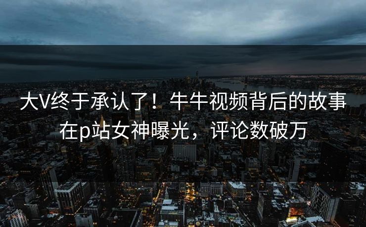 大V终于承认了！牛牛视频背后的故事在p站女神曝光，评论数破万