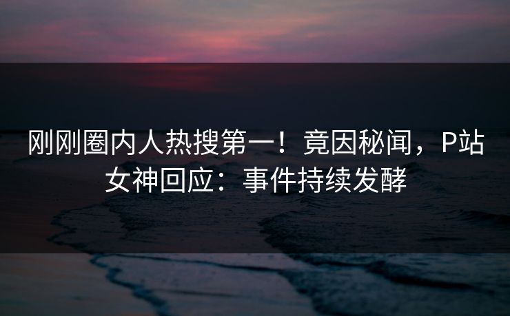 刚刚圈内人热搜第一！竟因秘闻，P站女神回应：事件持续发酵