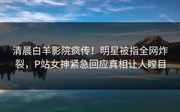 清晨白羊影院疯传！明星被指全网炸裂，P站女神紧急回应真相让人瞠目