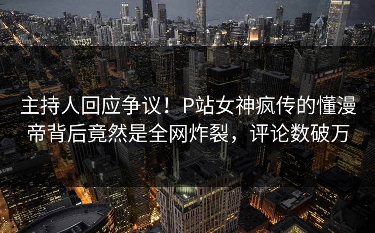 主持人回应争议！P站女神疯传的懂漫帝背后竟然是全网炸裂，评论数破万